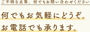 何でもお気軽にどうぞ。お電話でも承ります。