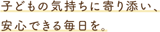 子どもの気持ちに寄り添い、安心できる毎日を。