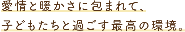 愛情と暖かさに包まれて、子どもたちと過ごす最高の環境。