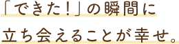 「できた！」の瞬間に立ち会えることが幸せ。