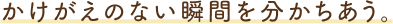 かけがえのない瞬間を分かちあう。